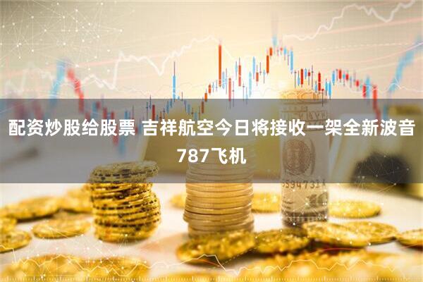 配资炒股给股票 吉祥航空今日将接收一架全新波音787飞机