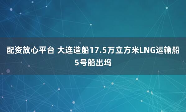 配资放心平台 大连造船17.5万立方米LNG运输船5号船出坞