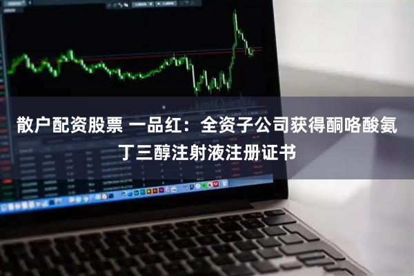 散户配资股票 一品红：全资子公司获得酮咯酸氨丁三醇注射液注册证书