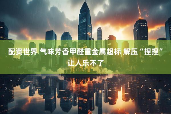 配资世界 气味芳香甲醛重金属超标 解压“捏捏”让人乐不了