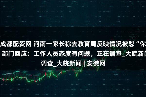 成都配资网 河南一家长称去教育局反映情况被怼“你有问题”   部门回应：工作人员态度有问题，正在调查_大皖新闻 | 安徽网