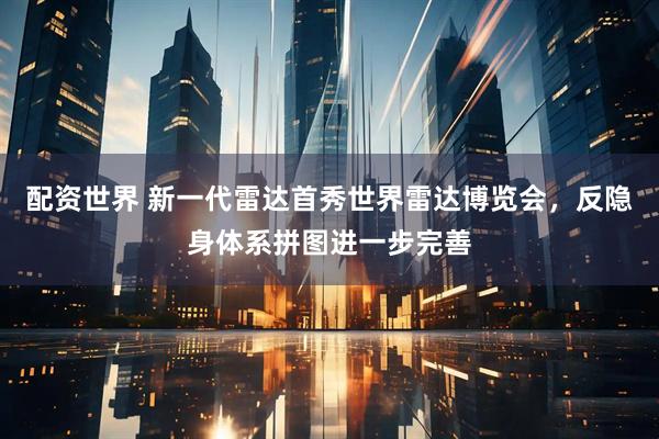配资世界 新一代雷达首秀世界雷达博览会，反隐身体系拼图进一步完善