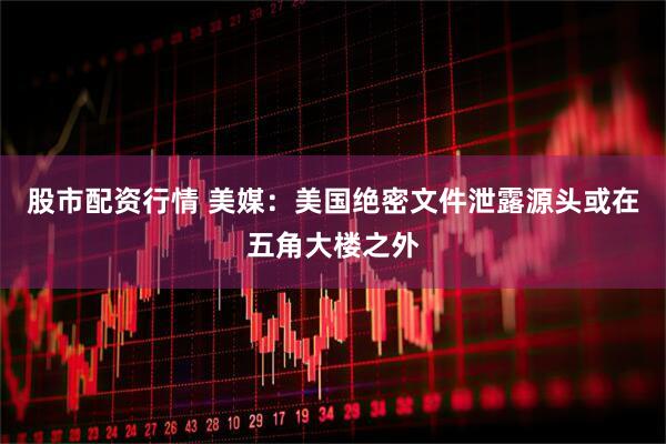 股市配资行情 美媒：美国绝密文件泄露源头或在五角大楼之外