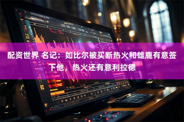 配资世界 名记：如比尔被买断热火和雄鹿有意签下他，热火还有意利拉德
