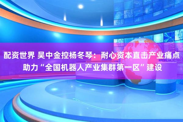 配资世界 吴中金控杨冬琴：耐心资本直击产业痛点 助力“全国机器人产业集群第一区”建设