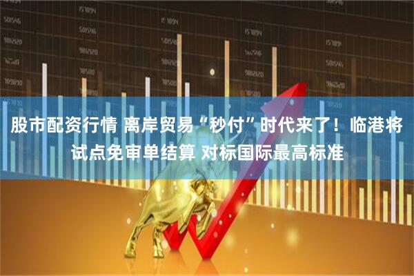 股市配资行情 离岸贸易“秒付”时代来了！临港将试点免审单结算 对标国际最高标准