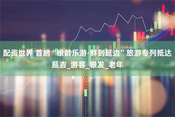 配资世界 首趟“银龄乐游·鲜到延边”旅游专列抵达延吉_游客_银发_老年