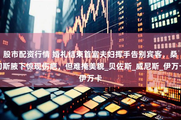股市配资行情 婚礼结束首富夫妇挥手告别宾客，桑切斯腋下惊现伤疤，但难掩美貌_贝佐斯_威尼斯_伊万卡