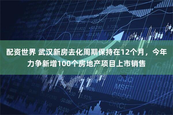 配资世界 武汉新房去化周期保持在12个月，今年力争新增100个房地产项目上市销售
