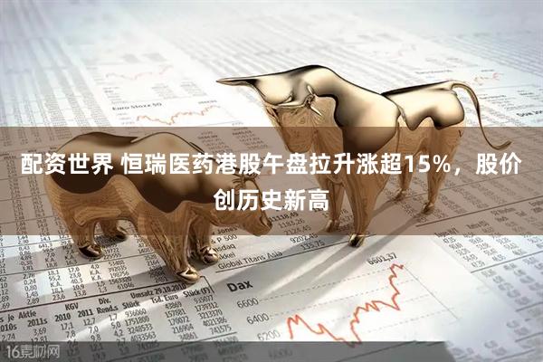 配资世界 恒瑞医药港股午盘拉升涨超15%，股价创历史新高