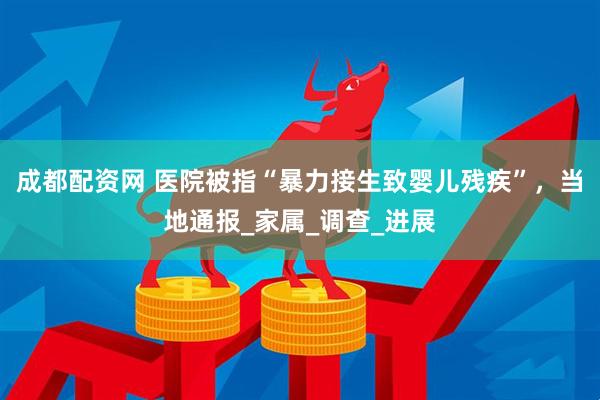 成都配资网 医院被指“暴力接生致婴儿残疾”，当地通报_家属_调查_进展