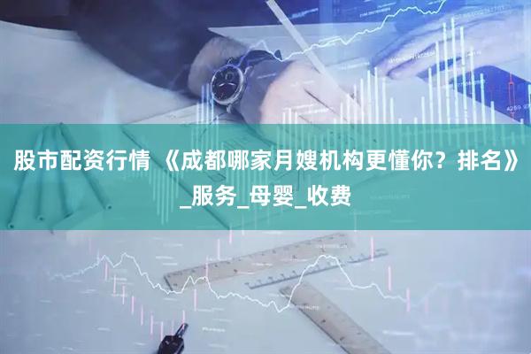 股市配资行情 《成都哪家月嫂机构更懂你？排名》_服务_母婴_收费