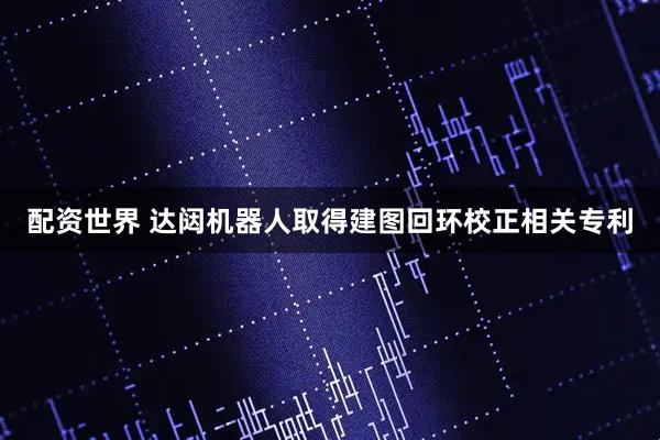 配资世界 达闼机器人取得建图回环校正相关专利