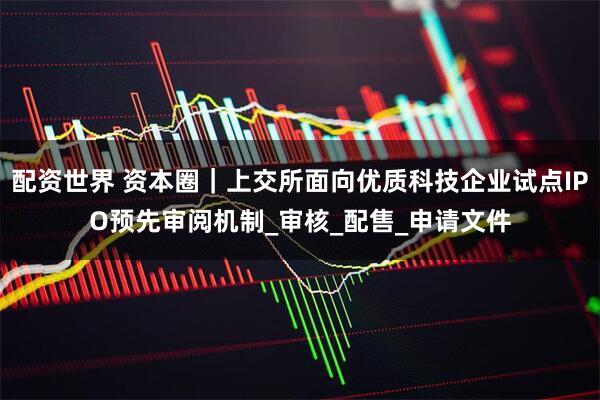 配资世界 资本圈｜上交所面向优质科技企业试点IPO预先审阅机制_审核_配售_申请文件