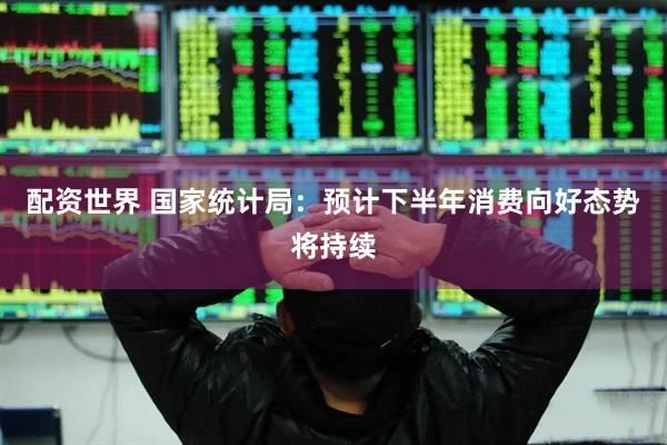 配资世界 国家统计局：预计下半年消费向好态势将持续