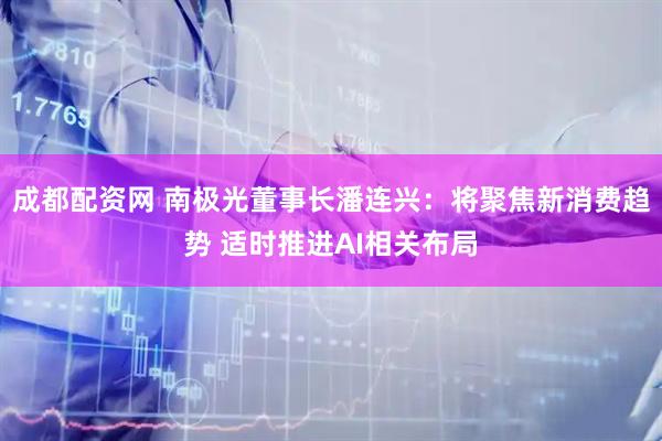 成都配资网 南极光董事长潘连兴：将聚焦新消费趋势 适时推进AI相关布局