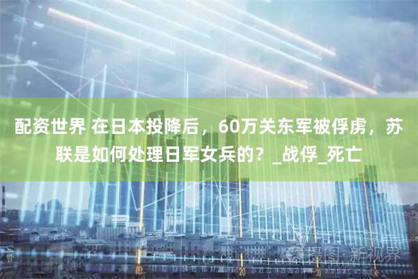 配资世界 在日本投降后，60万关东军被俘虏，苏联是如何处理日军女兵的？_战俘_死亡