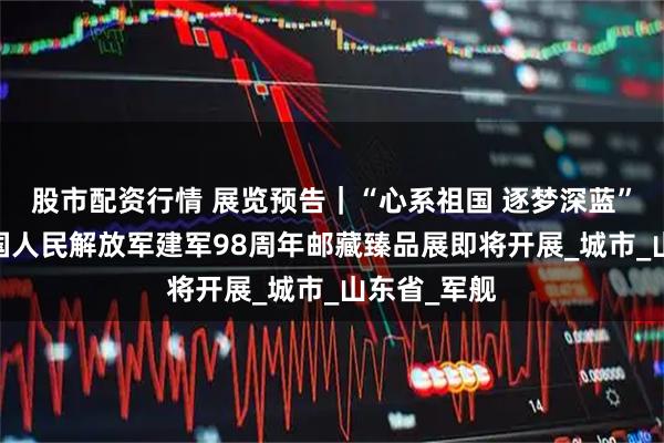 股市配资行情 展览预告｜“心系祖国 逐梦深蓝”——庆祝中国人民解放军建军98周年邮藏臻品展即将开展_城市_山东省_军舰