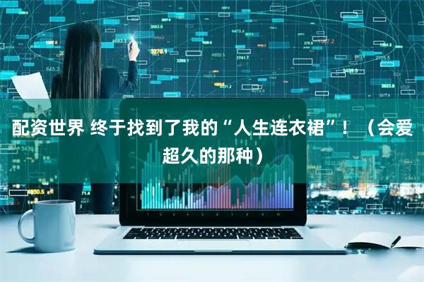 配资世界 终于找到了我的“人生连衣裙”！（会爱超久的那种）