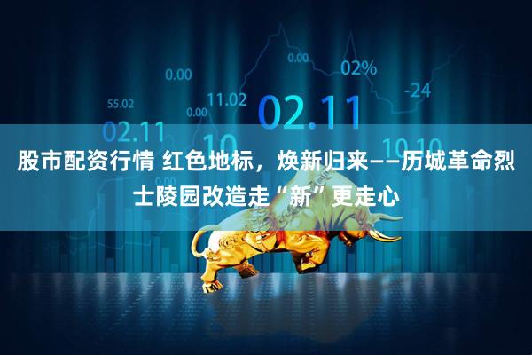 股市配资行情 红色地标，焕新归来——历城革命烈士陵园改造走“新”更走心