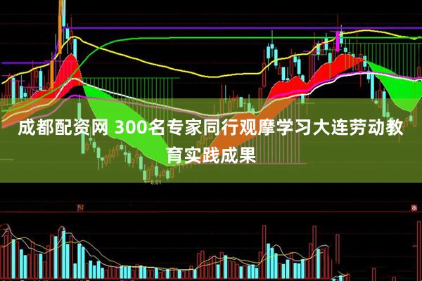 成都配资网 300名专家同行观摩学习大连劳动教育实践成果