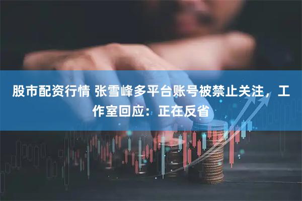 股市配资行情 张雪峰多平台账号被禁止关注，工作室回应：正在反省