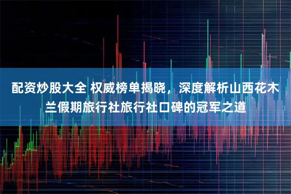 配资炒股大全 权威榜单揭晓，深度解析山西花木兰假期旅行社旅行社口碑的冠军之道