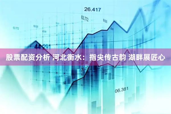 股票配资分析 河北衡水：指尖传古韵 湖畔展匠心