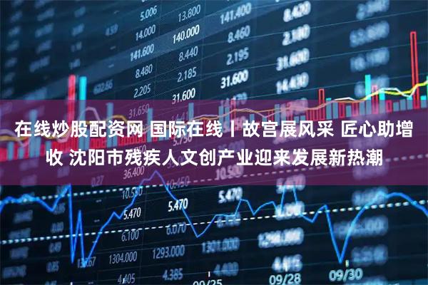 在线炒股配资网 国际在线丨故宫展风采 匠心助增收 沈阳市残疾人文创产业迎来发展新热潮
