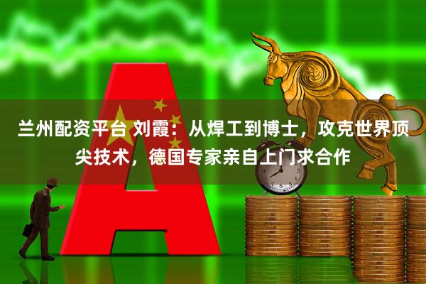 兰州配资平台 刘霞：从焊工到博士，攻克世界顶尖技术，德国专家亲自上门求合作