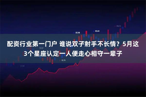 配资行业第一门户 谁说双子射手不长情？5月这3个星座认定一人便走心相守一辈子