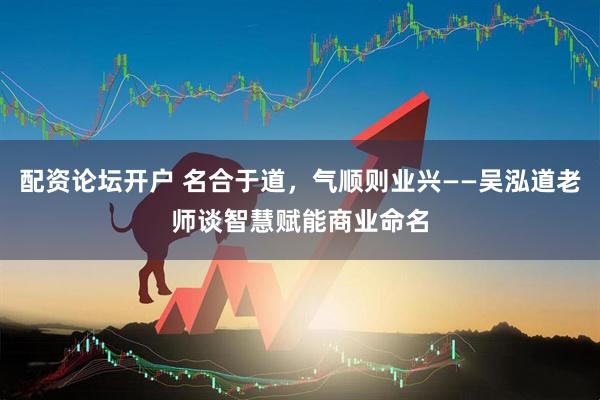配资论坛开户 名合于道，气顺则业兴——吴泓道老师谈智慧赋能商业命名