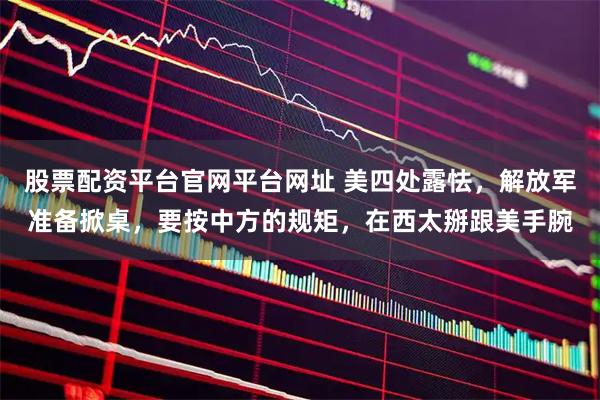 股票配资平台官网平台网址 美四处露怯，解放军准备掀桌，要按中方的规矩，在西太掰跟美手腕