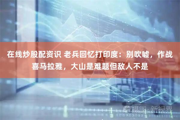 在线炒股配资识 老兵回忆打印度：别吹嘘，作战喜马拉雅，大山是难题但敌人不是