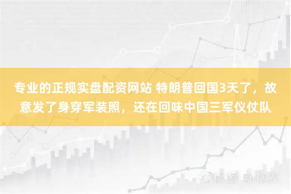 专业的正规实盘配资网站 特朗普回国3天了，故意发了身穿军装照，还在回味中国三军仪仗队