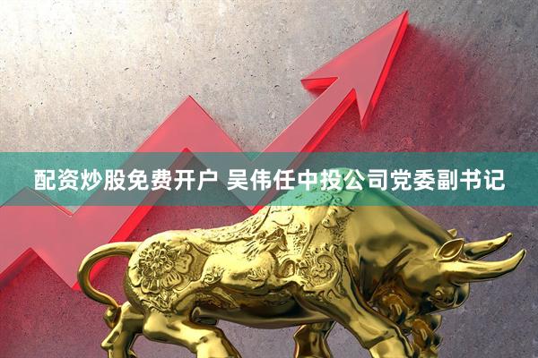 配资炒股免费开户 吴伟任中投公司党委副书记