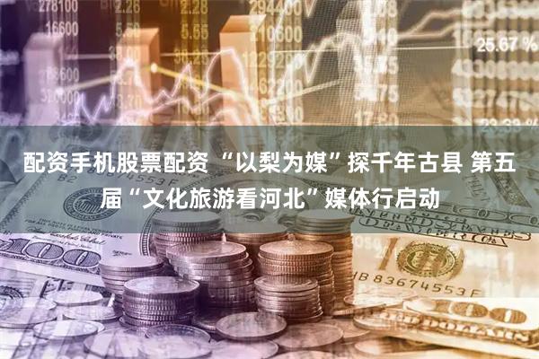 配资手机股票配资 “以梨为媒”探千年古县 第五届“文化旅游看河北”媒体行启动