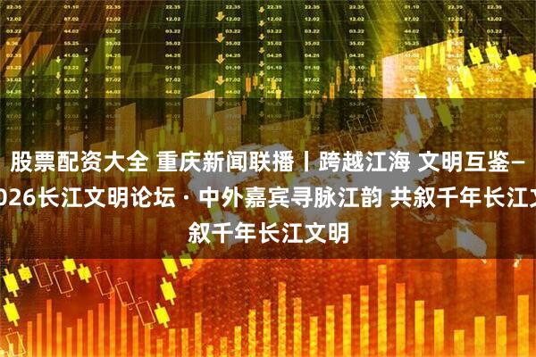 股票配资大全 重庆新闻联播丨跨越江海 文明互鉴——2026长江文明论坛 · 中外嘉宾寻脉江韵 共叙千年长江文明