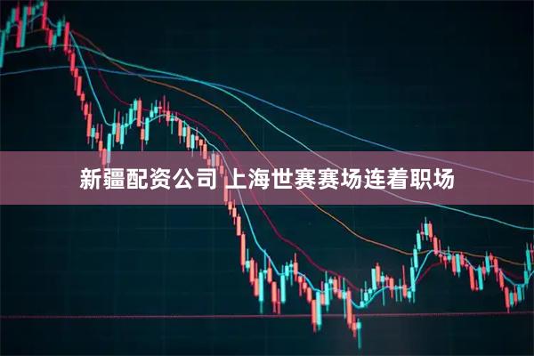 新疆配资公司 上海世赛赛场连着职场