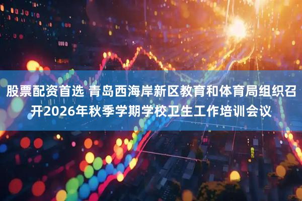 股票配资首选 青岛西海岸新区教育和体育局组织召开2026年秋季学期学校卫生工作培训会议