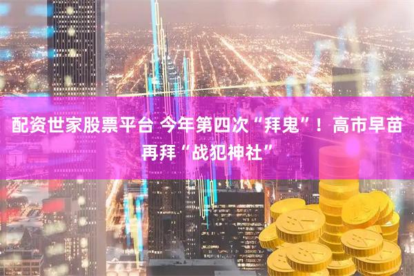 配资世家股票平台 今年第四次“拜鬼”！高市早苗再拜“战犯神社”
